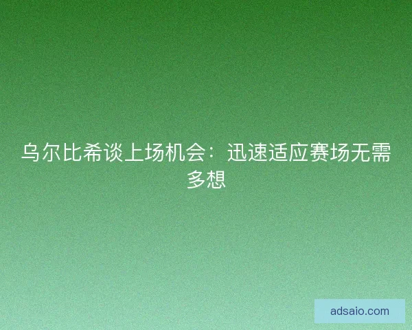 乌尔比希谈上场机会：迅速适应赛场无需多想
