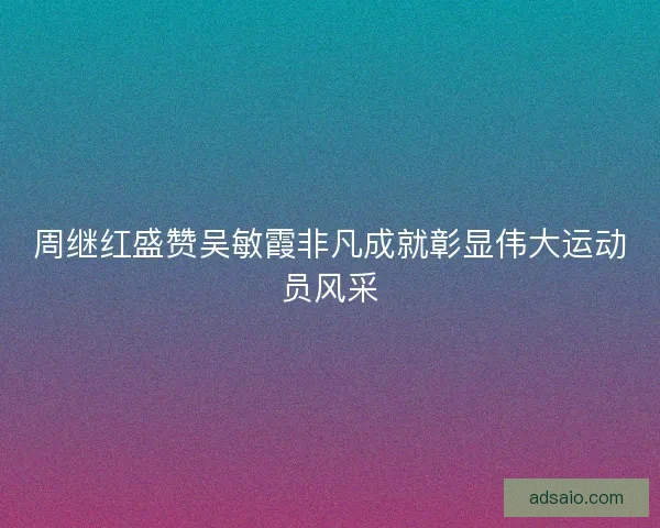 周继红盛赞吴敏霞非凡成就彰显伟大运动员风采