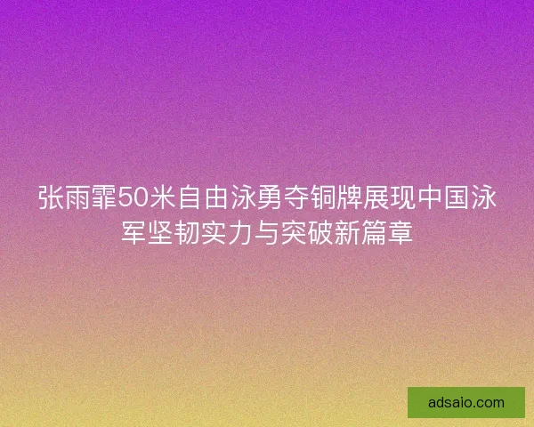 张雨霏50米自由泳勇夺铜牌展现中国泳军坚韧实力与突破新篇章