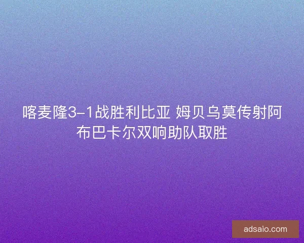 喀麦隆3-1战胜利比亚 姆贝乌莫传射阿布巴卡尔双响助队取胜