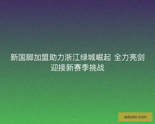 新国脚加盟助力浙江绿城崛起 全力亮剑迎接新赛季挑战