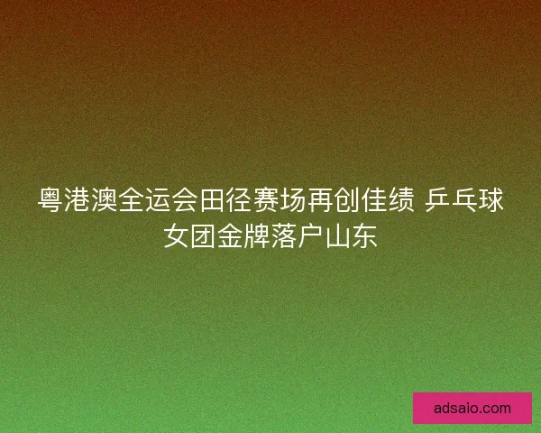 粤港澳全运会田径赛场再创佳绩 乒乓球女团金牌落户山东