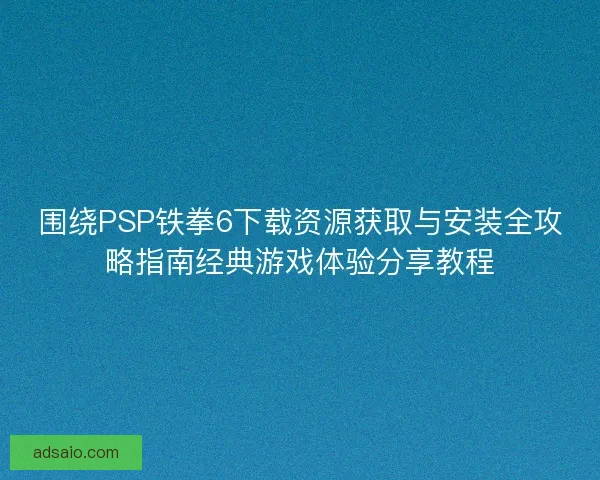 围绕PSP铁拳6下载资源获取与安装全攻略指南经典游戏体验分享教程
