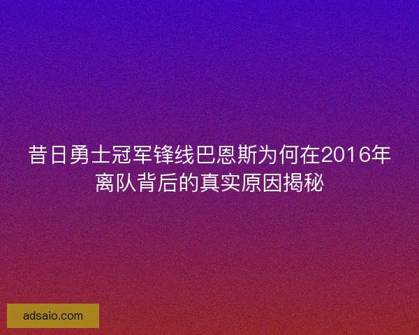 昔日勇士冠军锋线巴恩斯为何在2016年离队背后的真实原因揭秘