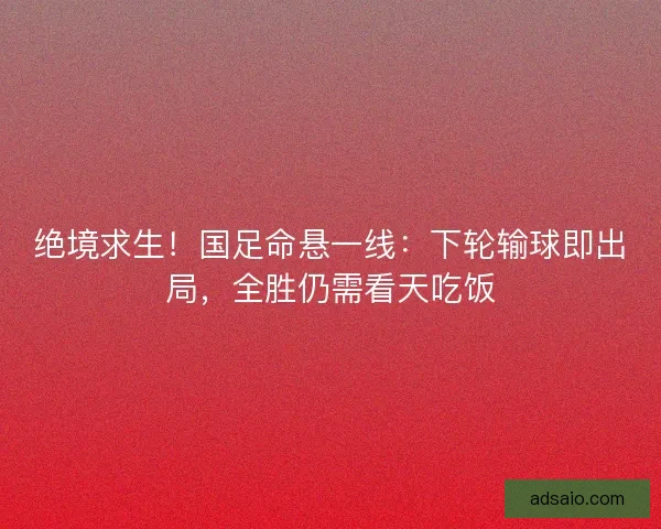 绝境求生！国足命悬一线：下轮输球即出局，全胜仍需看天吃饭