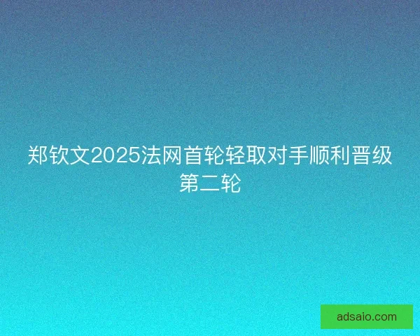 郑钦文2025法网首轮轻取对手顺利晋级第二轮