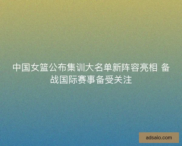 中国女篮公布集训大名单新阵容亮相 备战国际赛事备受关注