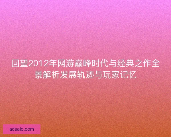 回望2012年网游巅峰时代与经典之作全景解析发展轨迹与玩家记忆