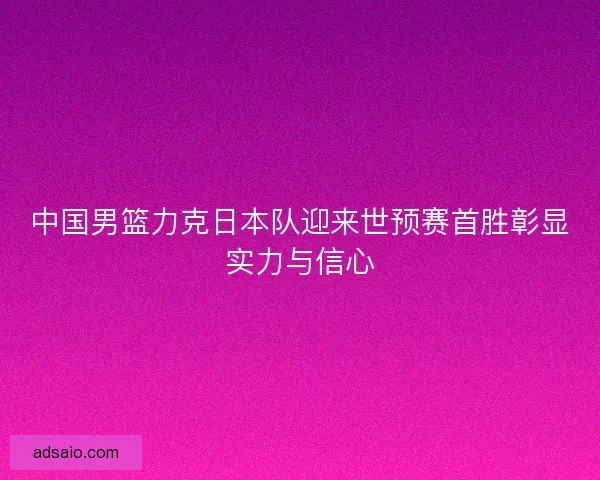 中国男篮力克日本队迎来世预赛首胜彰显实力与信心