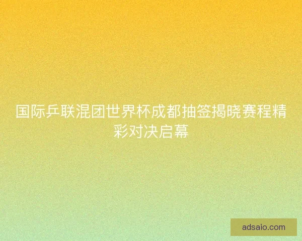 国际乒联混团世界杯成都抽签揭晓赛程精彩对决启幕