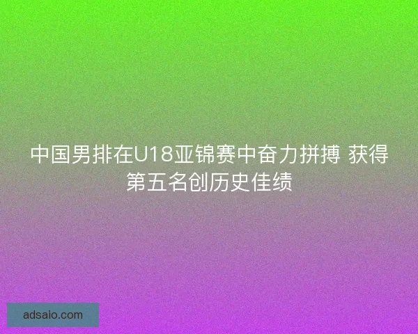 中国男排在U18亚锦赛中奋力拼搏 获得第五名创历史佳绩