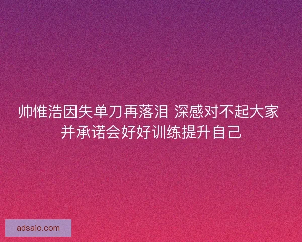 帅惟浩因失单刀再落泪 深感对不起大家 并承诺会好好训练提升自己